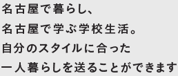 名古屋で暮らし、名古屋で学ぶ学校生活。自分のスタイルに合った 一人暮らしを送ることができます