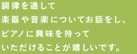 調律を通して楽器や音楽についてお話しをし、ピアノに興味を持ってもらえることが嬉しいです。