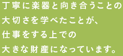 丁寧に楽器と向き合うことの大切さを学べたことが、仕事をする上での大きな財産になっています。