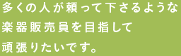 多くの人が頼って下さるような楽器販売員を目指して頑張りたいです。